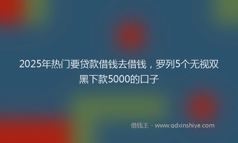 2025年热门要贷款借钱去借钱，罗列5个无视双黑下款5000的口子