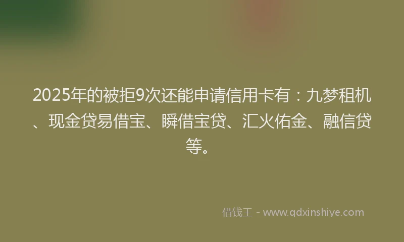 2025年的被拒9次还能申请信用卡有：九梦租机、现金贷易借宝、瞬借宝贷、汇火佑金、融信贷等。