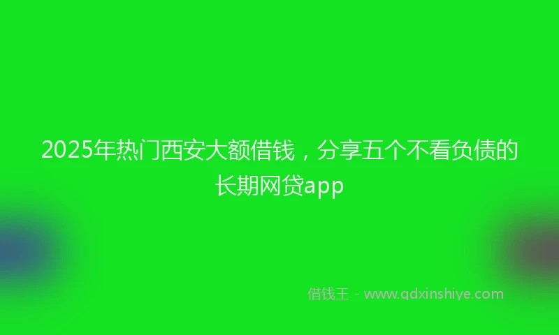 2025年热门西安大额借钱，分享五个不看负债的长期网贷app