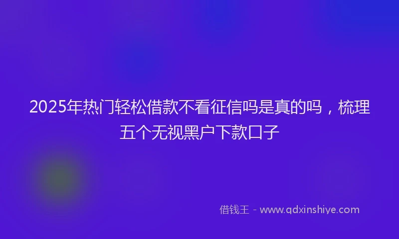 2025年热门轻松借款不看征信吗是真的吗，梳理五个无视黑户下款口子