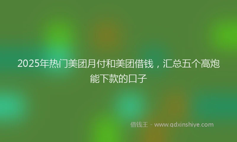 2025年热门美团月付和美团借钱，汇总五个高炮能下款的口子