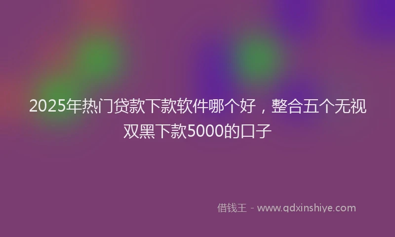 2025年热门贷款下款软件哪个好，整合五个无视双黑下款5000的口子