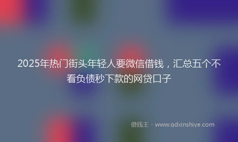 2025年热门街头年轻人要微信借钱，汇总五个不看负债秒下款的网贷口子