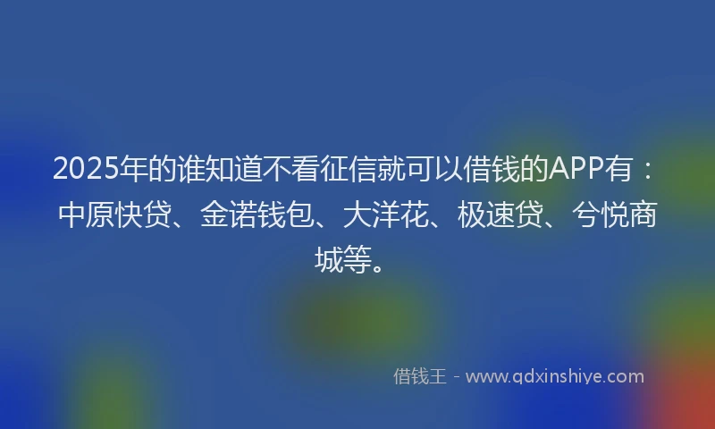2025年的谁知道不看征信就可以借钱的APP有：中原快贷、金诺钱包、大洋花、极速贷、兮悦商城等。