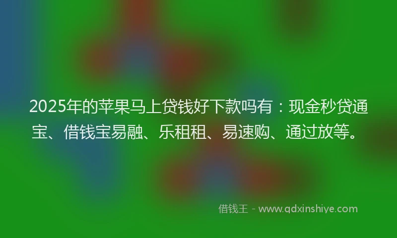 2025年的苹果马上贷钱好下款吗有：现金秒贷通宝、借钱宝易融、乐租租、易速购、通过放等。