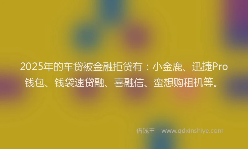 2025年的车贷被金融拒贷有：小金鹿、迅捷Pro钱包、钱袋速贷融、喜融信、蛮想购租机等。