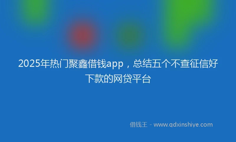 2025年热门聚鑫借钱app，总结五个不查征信好下款的网贷平台