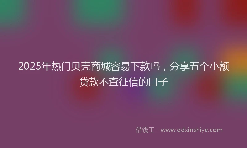 2025年热门贝壳商城容易下款吗，分享五个小额贷款不查征信的口子