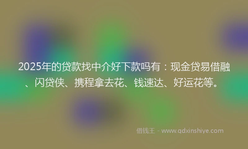 2025年的贷款找中介好下款吗有：现金贷易借融、闪贷侠、携程拿去花、钱速达、好运花等。