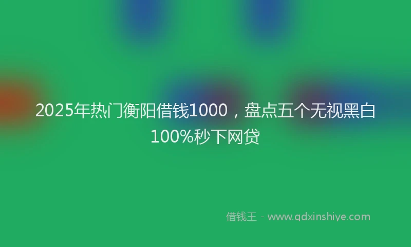 2025年热门衡阳借钱1000，盘点五个无视黑白100%秒下网贷