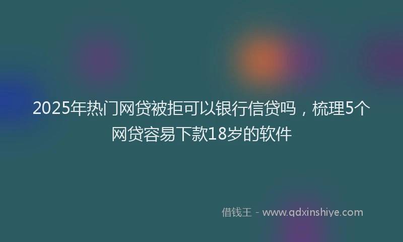 2025年热门网贷被拒可以银行信贷吗，梳理5个网贷容易下款18岁的软件