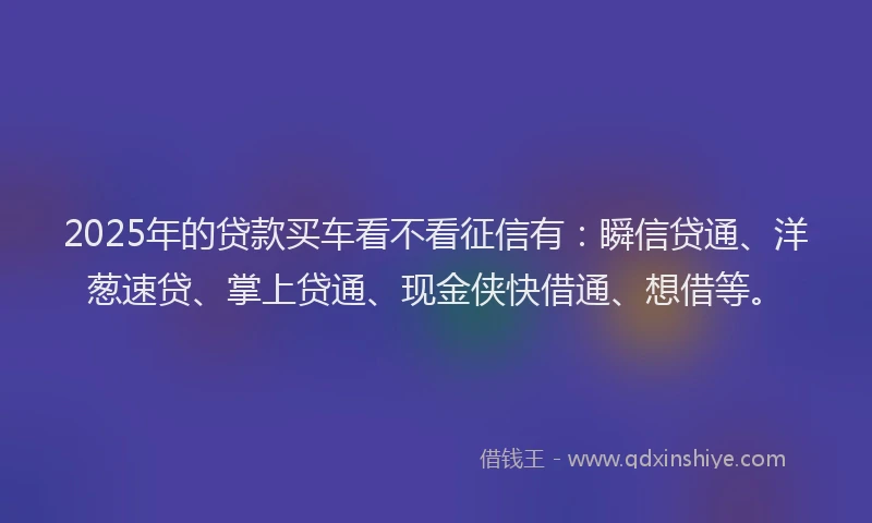 2025年的贷款买车看不看征信有：瞬信贷通、洋葱速贷、掌上贷通、现金侠快借通、想借等。