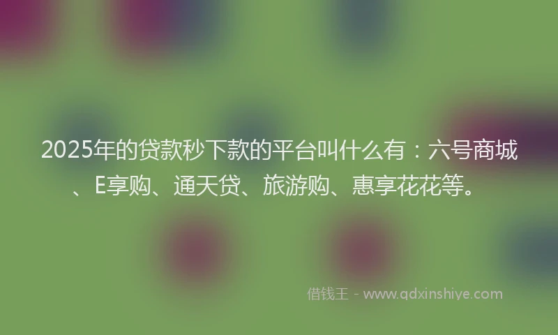 2025年的贷款秒下款的平台叫什么有：六号商城、E享购、通天贷、旅游购、惠享花花等。
