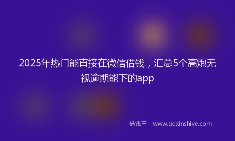 2025年热门能直接在微信借钱，汇总5个高炮无视逾期能下的app