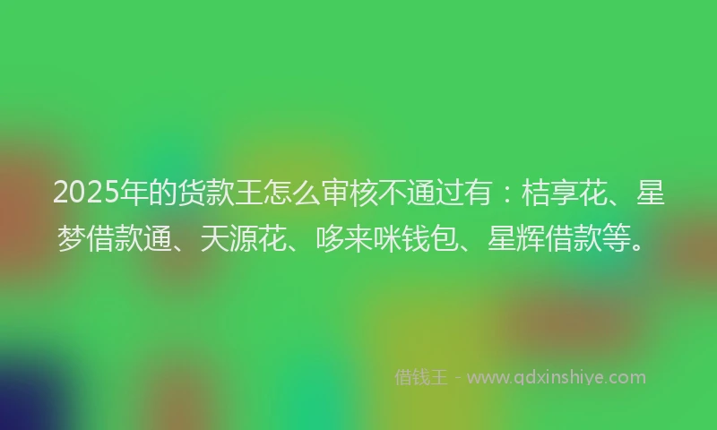 2025年的货款王怎么审核不通过有：桔享花、星梦借款通、天源花、哆来咪钱包、星辉借款等。