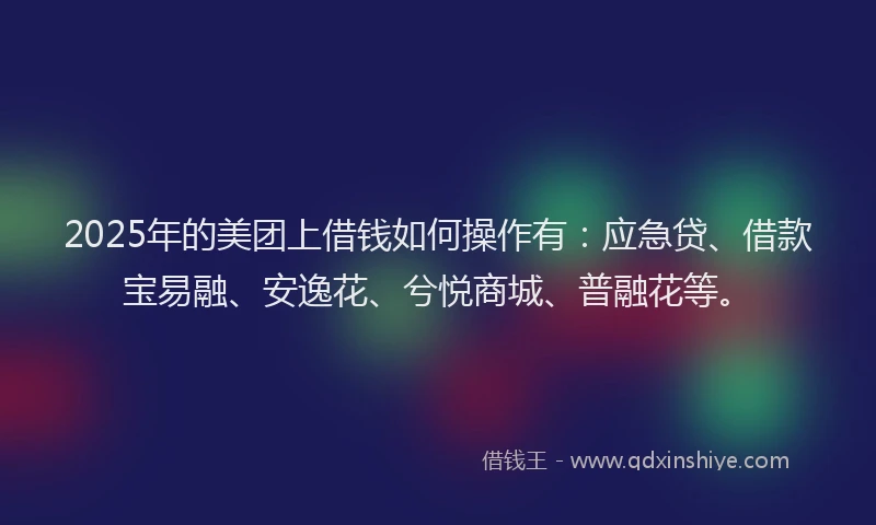 2025年的美团上借钱如何操作有：应急贷、借款宝易融、安逸花、兮悦商城、普融花等。