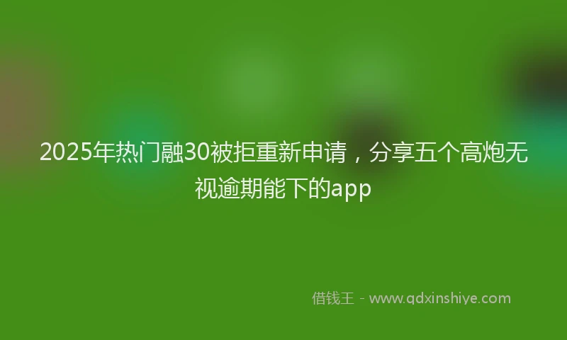 2025年热门融30被拒重新申请，分享五个高炮无视逾期能下的app