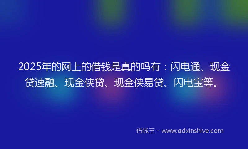2025年的网上的借钱是真的吗有：闪电通、现金贷速融、现金侠贷、现金侠易贷、闪电宝等。