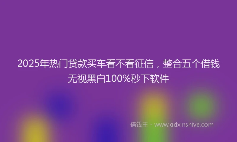 2025年热门贷款买车看不看征信，整合五个借钱无视黑白100%秒下软件
