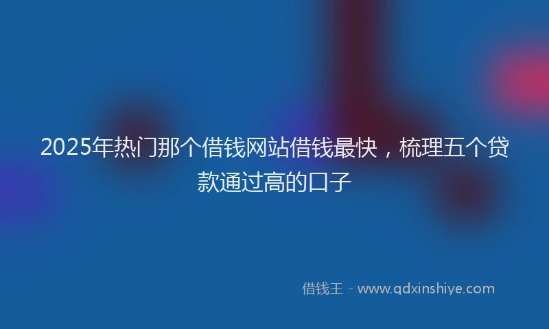 2025年热门那个借钱网站借钱最快，梳理五个贷款通过高的口子
