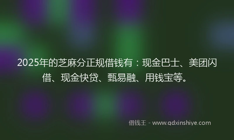 2025年的芝麻分正规借钱有：现金巴士、美团闪借、现金快贷、甄易融、用钱宝等。