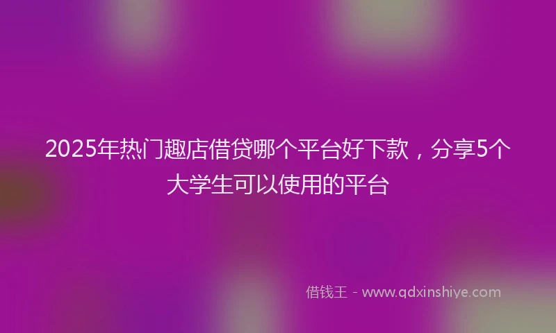 2025年热门趣店借贷哪个平台好下款，分享5个大学生可以使用的平台