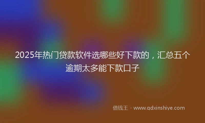 2025年热门贷款软件选哪些好下款的，汇总五个逾期太多能下款口子