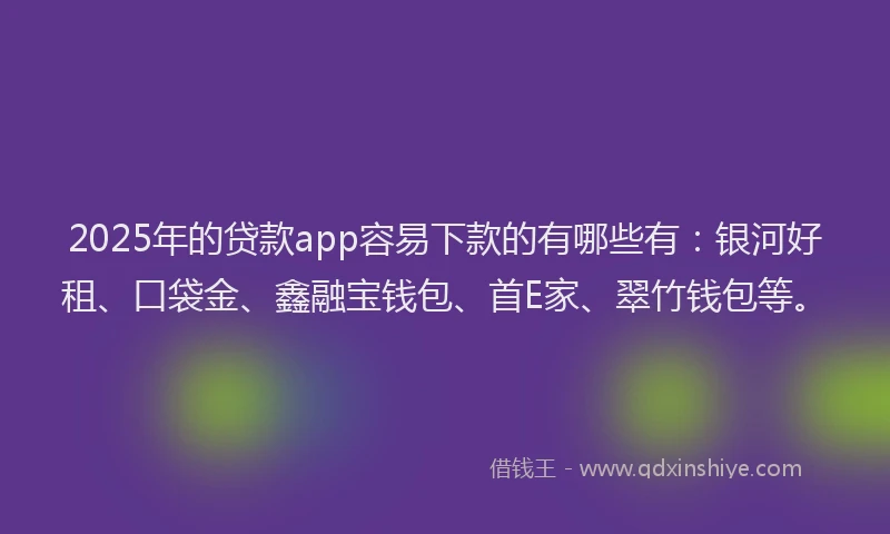 2025年的贷款app容易下款的有哪些有：银河好租、口袋金、鑫融宝钱包、首E家、翠竹钱包等。