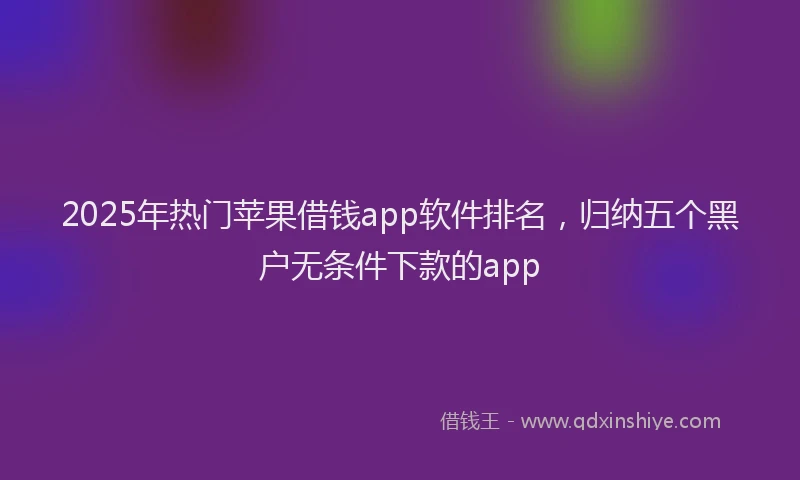 2025年热门苹果借钱app软件排名，归纳五个黑户无条件下款的app
