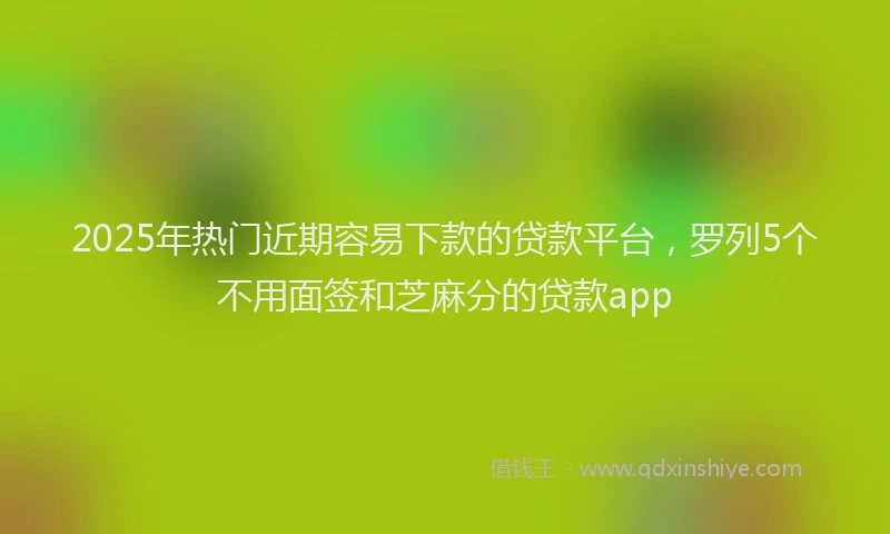2025年热门近期容易下款的贷款平台，罗列5个不用面签和芝麻分的贷款app