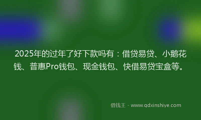 2025年的过年了好下款吗有：借贷易贷、小鹅花钱、普惠Pro钱包、现金钱包、快借易贷宝盒等。