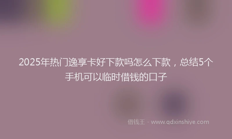 2025年热门逸享卡好下款吗怎么下款，总结5个手机可以临时借钱的口子