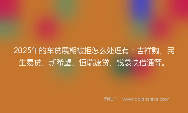 2025年的车贷展期被拒怎么处理有：吉祥购、民生易贷、新希望、恒瑞速贷、钱袋快借通等。