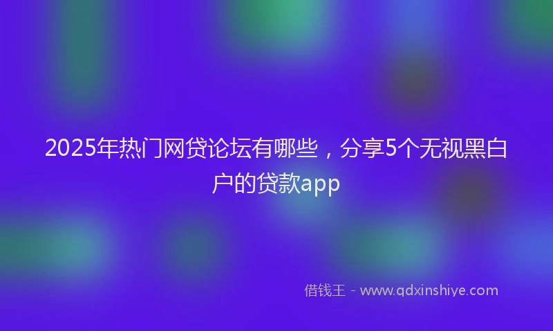 2025年热门网贷论坛有哪些，分享5个无视黑白户的贷款app