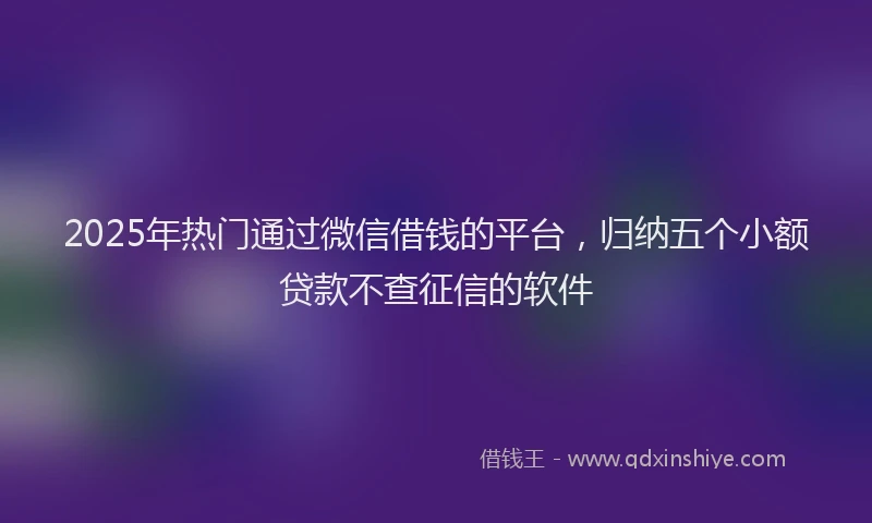 2025年热门通过微信借钱的平台，归纳五个小额贷款不查征信的软件
