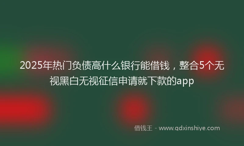 2025年热门负债高什么银行能借钱，整合5个无视黑白无视征信申请就下款的app