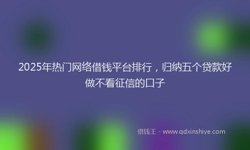 2025年热门网络借钱平台排行，归纳五个贷款好做不看征信的口子