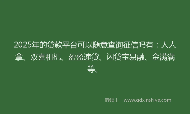 2025年的贷款平台可以随意查询征信吗有：人人拿、双喜租机、盈盈速贷、闪贷宝易融、金满满等。