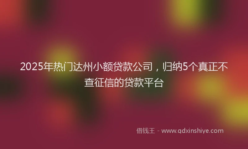 2025年热门达州小额贷款公司，归纳5个真正不查征信的贷款平台