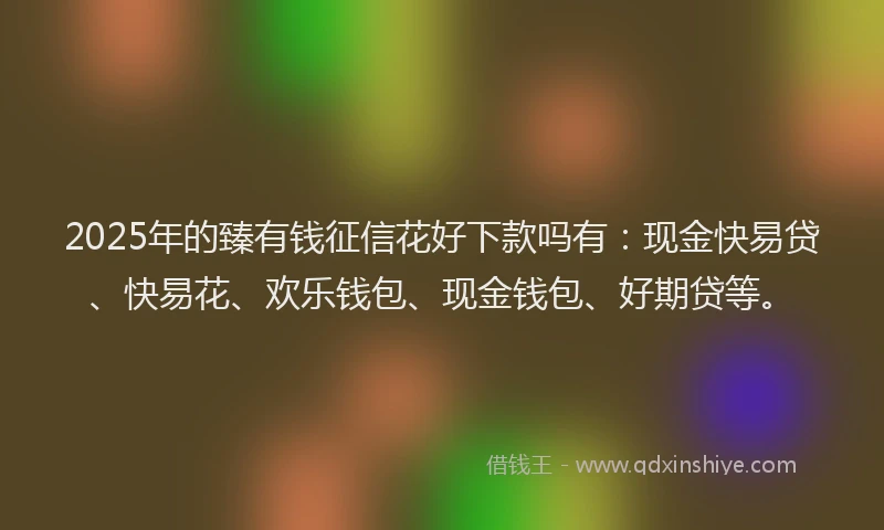 2025年的臻有钱征信花好下款吗有：现金快易贷、快易花、欢乐钱包、现金钱包、好期贷等。