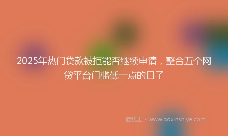 2025年热门贷款被拒能否继续申请，整合五个网贷平台门槛低一点的口子