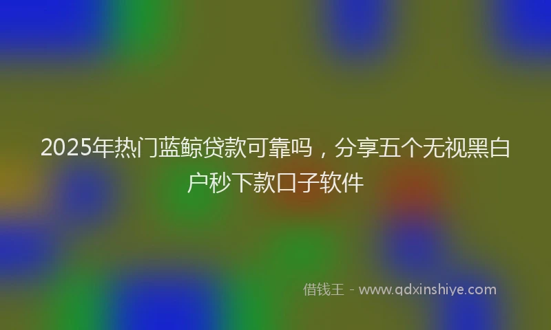 2025年热门蓝鲸贷款可靠吗，分享五个无视黑白户秒下款口子软件