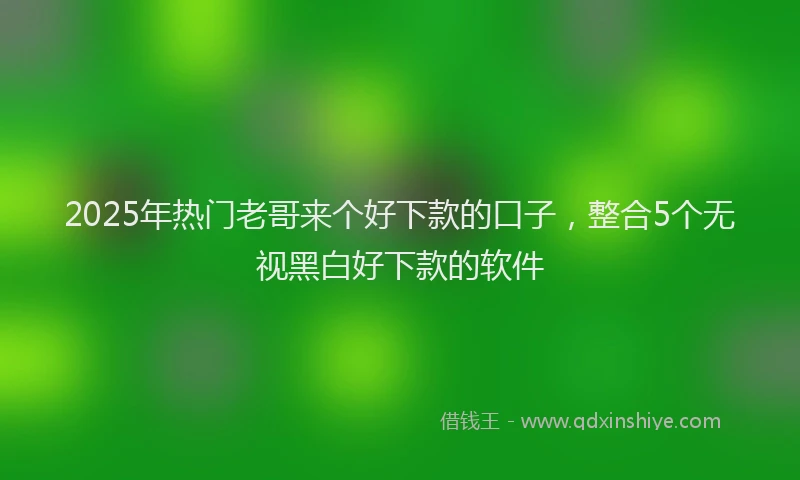 2025年热门老哥来个好下款的口子，整合5个无视黑白好下款的软件