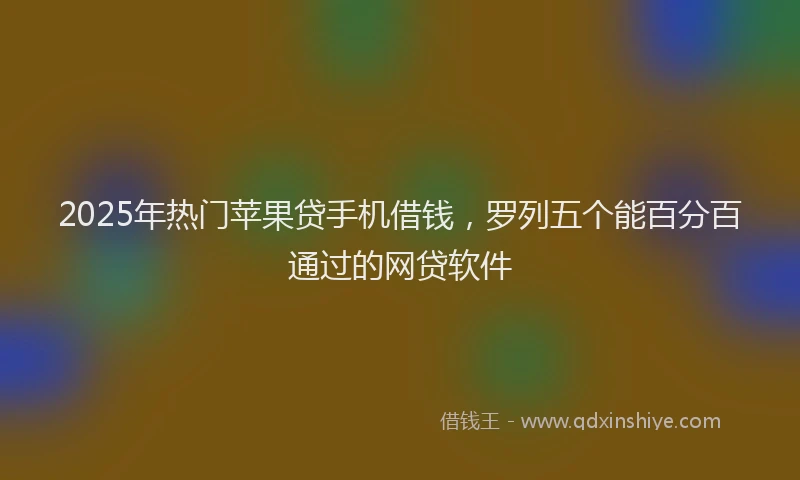 2025年热门苹果贷手机借钱，罗列五个能百分百通过的网贷软件