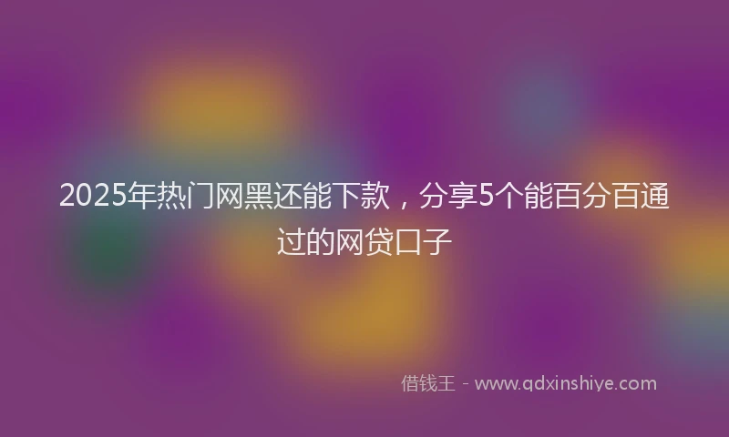 2025年热门网黑还能下款，分享5个能百分百通过的网贷口子