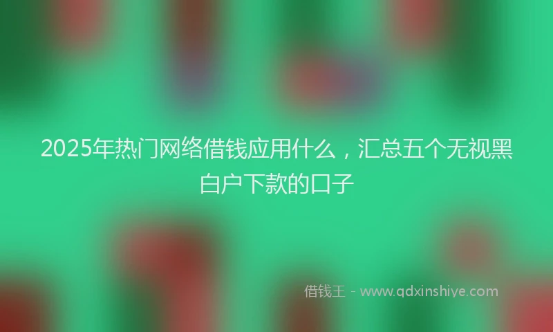 2025年热门网络借钱应用什么，汇总五个无视黑白户下款的口子