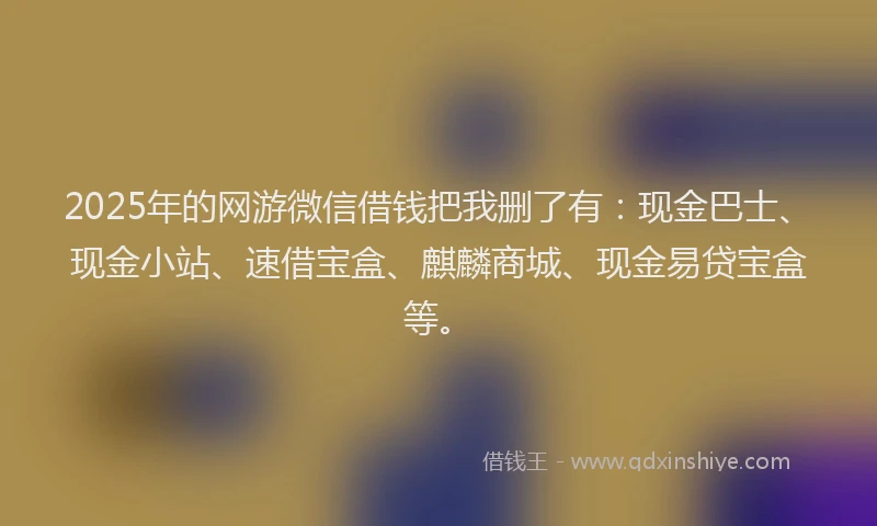 2025年的网游微信借钱把我删了有：现金巴士、现金小站、速借宝盒、麒麟商城、现金易贷宝盒等。
