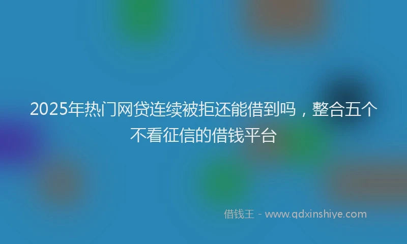 2025年热门网贷连续被拒还能借到吗，整合五个不看征信的借钱平台