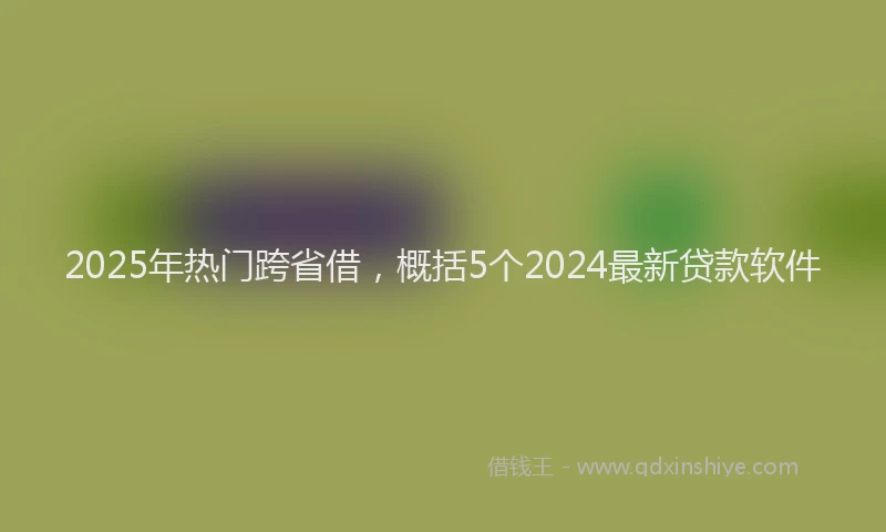 2025年热门跨省借，概括5个2024最新贷款软件