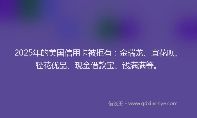 2025年的美国信用卡被拒有：金瑞龙、宜花呗、轻花优品、现金借款宝、钱满满等。